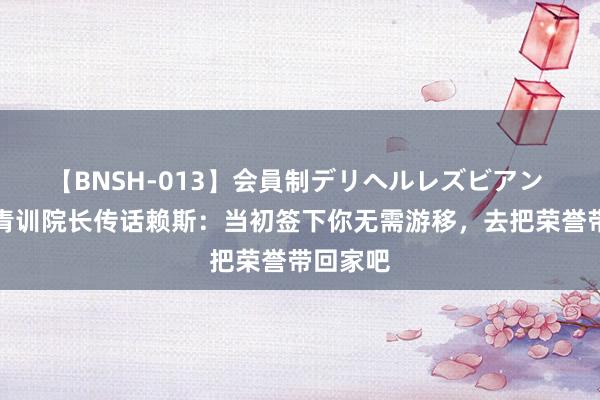 【BNSH-013】会員制デリヘルレズビアン 西汉姆青训院长传话赖斯：当初签下你无需游移，去把荣誉带回家吧