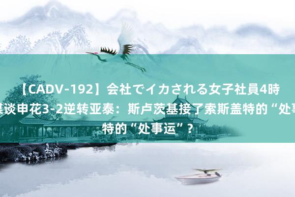 【CADV-192】会社でイカされる女子社員4時間 沪媒谈申花3-2逆转亚泰：斯卢茨基接了索斯盖特的“处事运”？