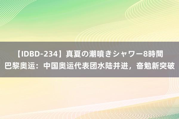 【IDBD-234】真夏の潮噴きシャワー8時間 巴黎奥运：中国奥运代表团水陆并进，奋勉新突破