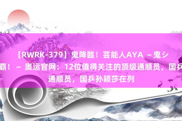 【RWRK-379】鬼降臨！芸能人AYA ～鬼シリーズ全制覇！～ 奥运官网：12位值得关注的顶级通顺员，国乒孙颖莎在列