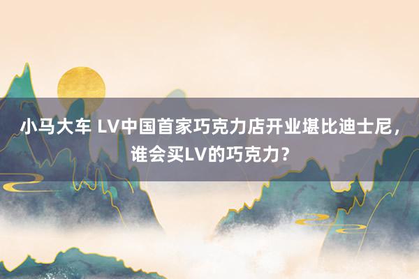 小马大车 LV中国首家巧克力店开业堪比迪士尼，谁会买LV的巧克力？