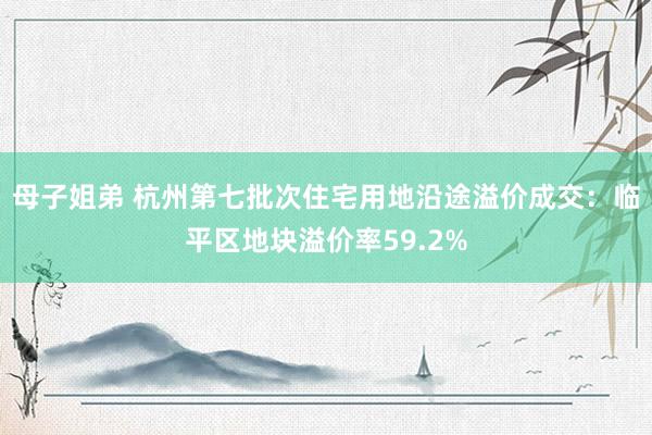 母子姐弟 杭州第七批次住宅用地沿途溢价成交：临平区地块溢价率59.2%