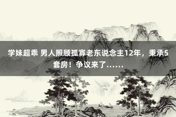 学妹超乖 男人照顾孤寡老东说念主12年，秉承5套房！争议来了……