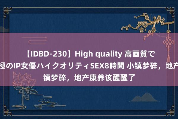 【IDBD-230】High quality 高画質で魅せます！究極のIP女優ハイクオリティSEX8時間 小镇梦碎，地产康养该醒醒了