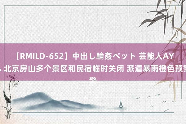 【RMILD-652】中出し輪姦ペット 芸能人AYA 北京房山多个景区和民宿临时关闭 派遣暴雨橙色预警