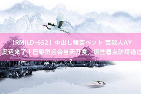 【RMILD-652】中出し輪姦ペット 芸能人AYA 奥运来了丨巴黎奥运会当天开赛，哪些看点防碍错过？