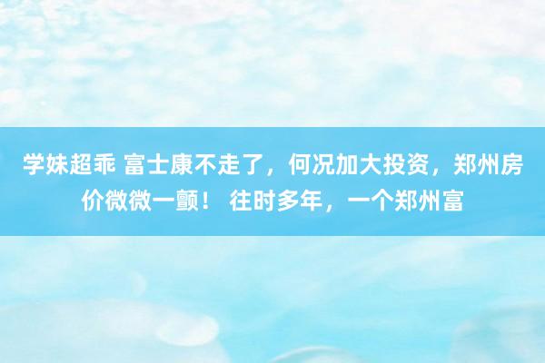 学妹超乖 富士康不走了，何况加大投资，郑州房价微微一颤！ 往时多年，一个郑州富