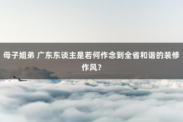 母子姐弟 广东东谈主是若何作念到全省和谐的装修作风？