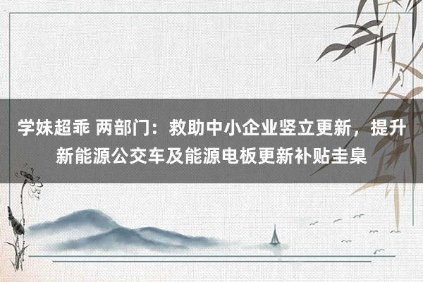 学妹超乖 两部门：救助中小企业竖立更新，提升新能源公交车及能源电板更新补贴圭臬