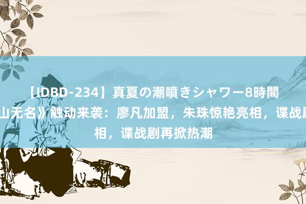 【IDBD-234】真夏の潮噴きシャワー8時間 《夙敌·江山无名》触动来袭：廖凡加盟，朱珠惊艳亮相，谍战剧再掀热潮