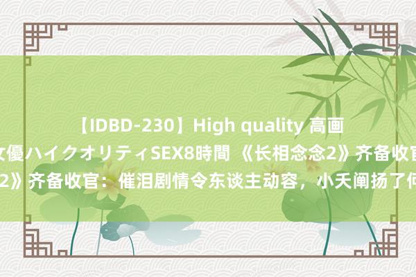 【IDBD-230】High quality 高画質で魅せます！究極のIP女優ハイクオリティSEX8時間 《长相念念2》齐备收官：催泪剧情令东谈主动容，小夭阐扬了何为被疼爱的面目