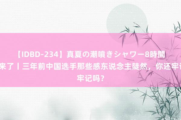 【IDBD-234】真夏の潮噴きシャワー8時間 奥运来了丨三年前中国选手那些感东说念主陡然，你还牢记吗？