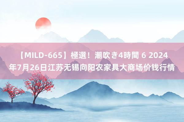 【MILD-665】極選！潮吹き4時間 6 2024年7月26日江苏无锡向阳农家具大商场价钱行情