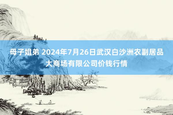 母子姐弟 2024年7月26日武汉白沙洲农副居品大商场有限公司价钱行情