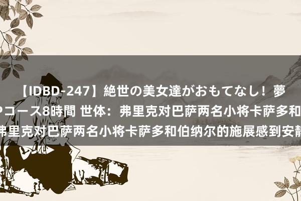 【IDBD-247】絶世の美女達がおもてなし！夢の桃源郷 IP風俗街 VIPコース8時間 世体：弗里克对巴萨两名小将卡萨多和伯纳尔的施展感到安静