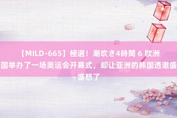 【MILD-665】極選！潮吹き4時間 6 欧洲的法国举办了一场奥运会开幕式，却让亚洲的韩国透澈盛怒了