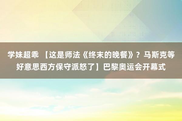 学妹超乖 【这是师法《终末的晚餐》？马斯克等好意思西方保守派怒了】巴黎奥运会开幕式