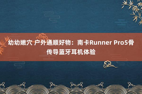 幼幼嫩穴 户外通顺好物：南卡Runner Pro5骨传导蓝牙耳机体验