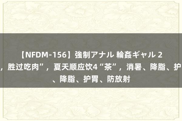 【NFDM-156】強制アナル 輪姦ギャル 2 “夏天喝茶，胜过吃肉”，夏天顺应饮4“茶”，消暑、降脂、护胃、防放射