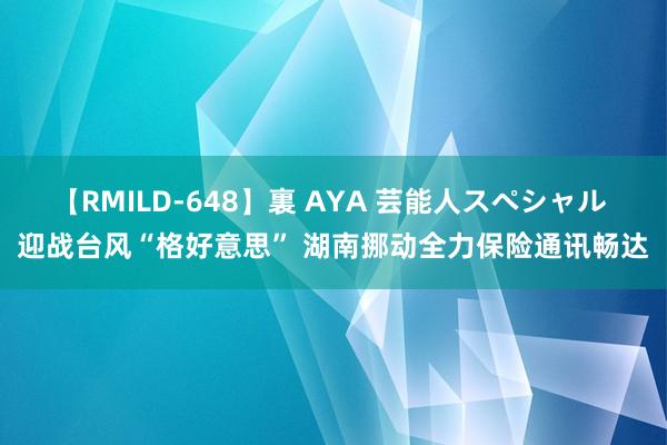 【RMILD-648】裏 AYA 芸能人スペシャル 迎战台风“格好意思” 湖南挪动全力保险通讯畅达