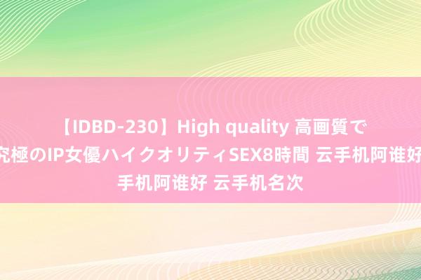 【IDBD-230】High quality 高画質で魅せます！究極のIP女優ハイクオリティSEX8時間 云手机阿谁好 云手机名次