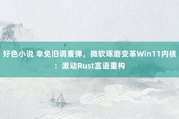 好色小说 幸免旧调重弹，微软琢磨变革Win11内核：激动Rust言语重构