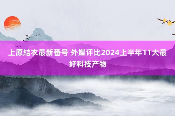 上原結衣最新番号 外媒评比2024上半年11大最好科技产物