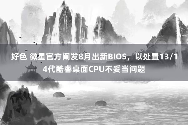 好色 微星官方阐发8月出新BIOS，以处置13/14代酷睿桌面CPU不妥当问题