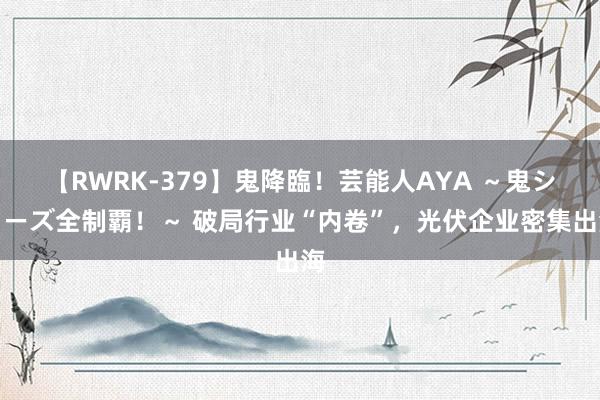 【RWRK-379】鬼降臨！芸能人AYA ～鬼シリーズ全制覇！～ 破局行业“内卷”，光伏企业密集出海