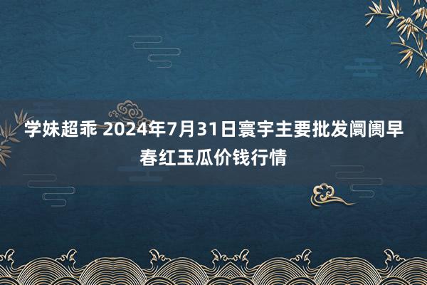 学妹超乖 2024年7月31日寰宇主要批发阛阓早春红玉瓜价钱行情