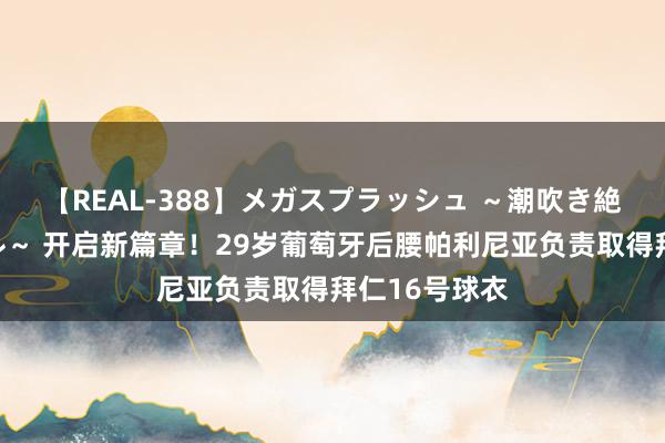 【REAL-388】メガスプラッシュ ～潮吹き絶頂スペシャル～ 开启新篇章！29岁葡萄牙后腰帕利尼亚负责取得拜仁16号球衣