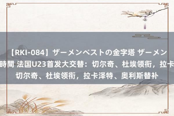 【RKI-084】ザーメンベストの金字塔 ザーメン大好き2000発 24時間 法国U23首发大交替：切尔奇、杜埃领衔，拉卡泽特、奥利斯替补