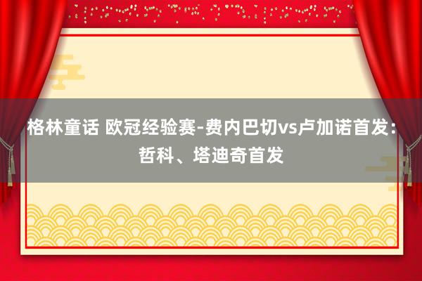 格林童话 欧冠经验赛-费内巴切vs卢加诺首发：哲科、塔迪奇首发