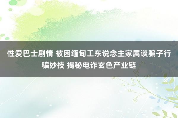 性爱巴士剧情 被困缅甸工东说念主家属谈骗子行骗妙技 揭秘电诈玄色产业链