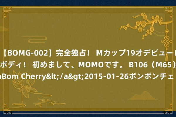 【BOMG-002】完全独占！ Mカップ19才デビュー！ 100万人に1人の超乳ボディ！ 初めまして、MOMOです。 B106（M65） W58 H85 / BomBom Cherry</a>2015-01-26ボンボンチェリー/妄想族&$BOMBO187分钟 中国射击队的网名从不让东谈主失望 详尽个性引热议