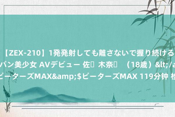 【ZEX-210】1発発射しても離さないで握り続けるチ○ポ大好きパイパン美少女 AVデビュー 佐々木奈々 （18歳）</a>2014-01-15ピーターズMAX&$ピーターズMAX 119分钟 检会er要铭刻的几个技艺点【敲黑板】