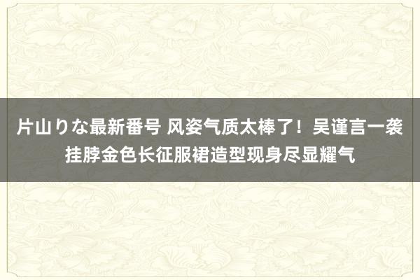 片山りな最新番号 风姿气质太棒了！吴谨言一袭挂脖金色长征服裙造型现身尽显耀气