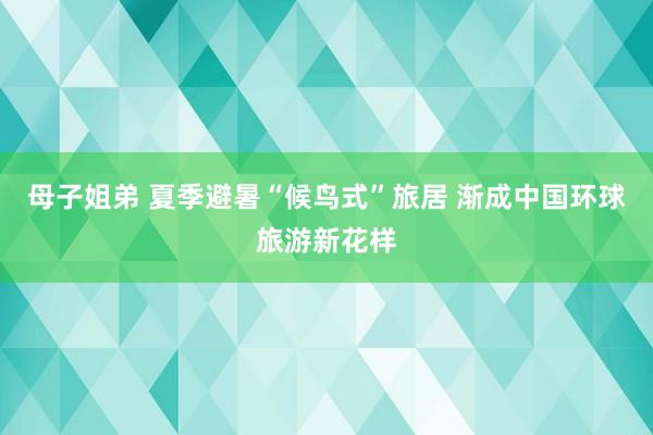 母子姐弟 夏季避暑“候鸟式”旅居 渐成中国环球旅游新花样