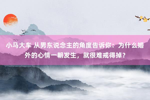 小马大车 从男东说念主的角度告诉你：为什么婚外的心情一朝发生，就很难戒得掉？