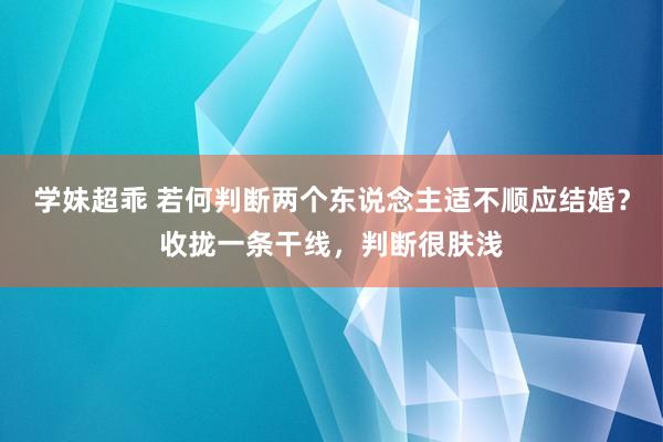 学妹超乖 若何判断两个东说念主适不顺应结婚？收拢一条干线，判断很肤浅