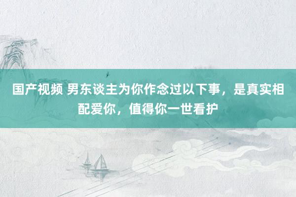 国产视频 男东谈主为你作念过以下事，是真实相配爱你，值得你一世看护