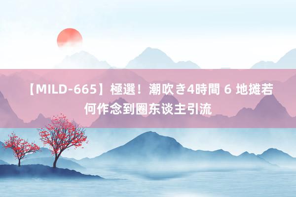 【MILD-665】極選！潮吹き4時間 6 地摊若何作念到圈东谈主引流