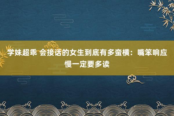 学妹超乖 会接话的女生到底有多蛮横：嘴笨响应慢一定要多读