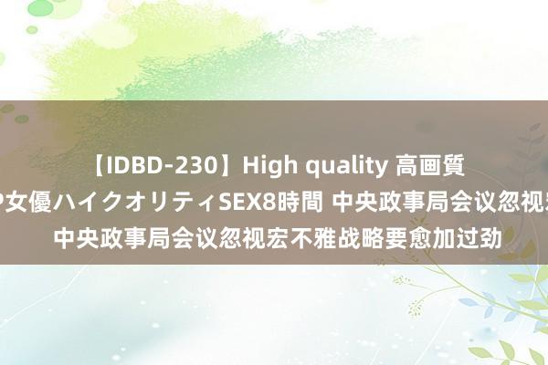 【IDBD-230】High quality 高画質で魅せます！究極のIP女優ハイクオリティSEX8時間 中央政事局会议忽视宏不雅战略要愈加过劲