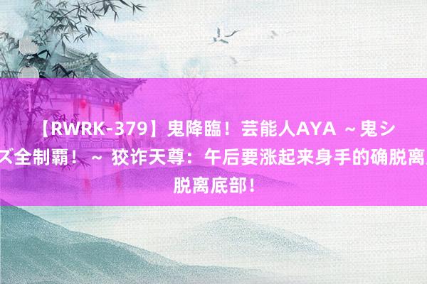 【RWRK-379】鬼降臨！芸能人AYA ～鬼シリーズ全制覇！～ 狡诈天尊：午后要涨起来身手的确脱离底部！