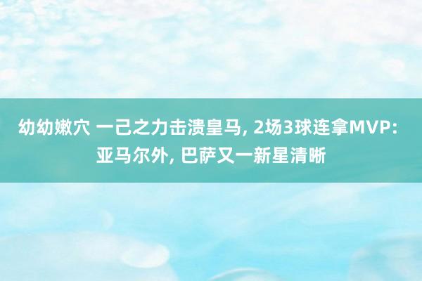 幼幼嫩穴 一己之力击溃皇马， 2场3球连拿MVP: 亚马尔外， 巴萨又一新星清晰