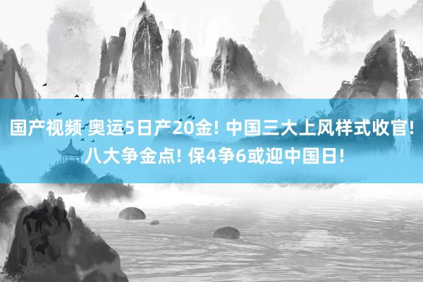 国产视频 奥运5日产20金! 中国三大上风样式收官! 八大争金点! 保4争6或迎中国日!