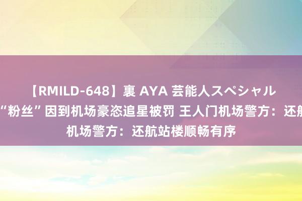 【RMILD-648】裏 AYA 芸能人スペシャル 本年已有多名“粉丝”因到机场豪恣追星被罚 王人门机场警方：还航站楼顺畅有序