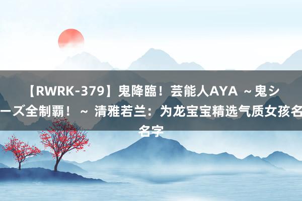 【RWRK-379】鬼降臨！芸能人AYA ～鬼シリーズ全制覇！～ 清雅若兰：为龙宝宝精选气质女孩名字