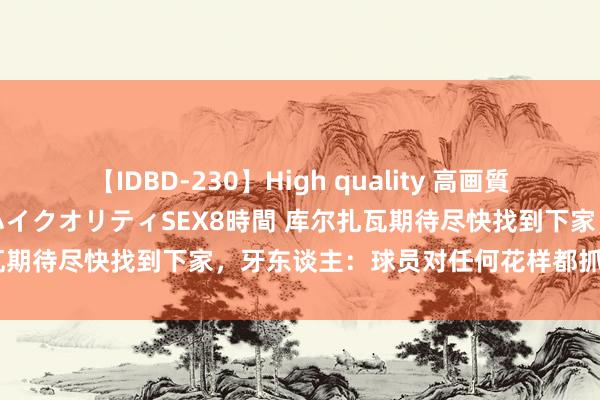 【IDBD-230】High quality 高画質で魅せます！究極のIP女優ハイクオリティSEX8時間 库尔扎瓦期待尽快找到下家，牙东谈主：球员对任何花样都抓怒放魄力